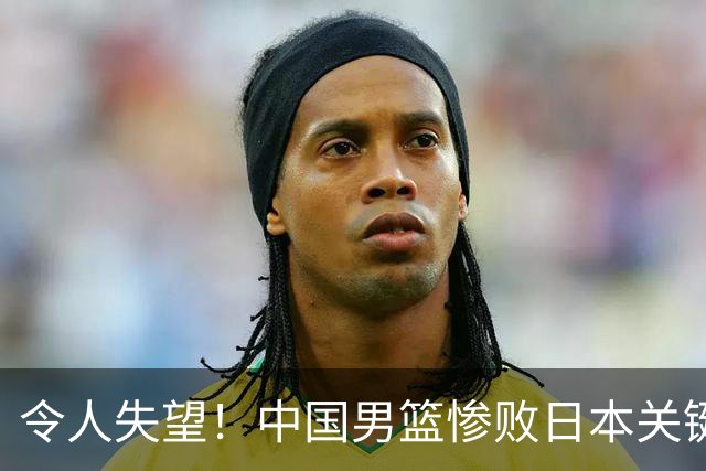 令人失望！中国男篮惨败日本关键5分钟，新星6次“离谱”犯错